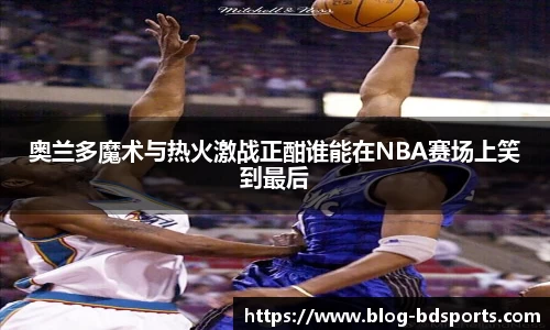 奥兰多魔术与热火激战正酣谁能在NBA赛场上笑到最后