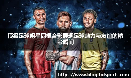 顶级足球明星同框合影展现足球魅力与友谊的精彩瞬间