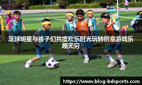 足球明星与孩子们共度欢乐时光玩转创意游戏乐趣无穷