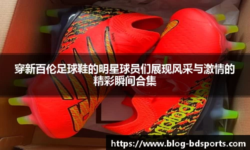 穿新百伦足球鞋的明星球员们展现风采与激情的精彩瞬间合集